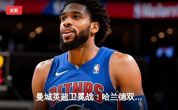 曼城英超卫冕战：哈兰德双响锁胜局，3-1力克阿森纳夺关键三分